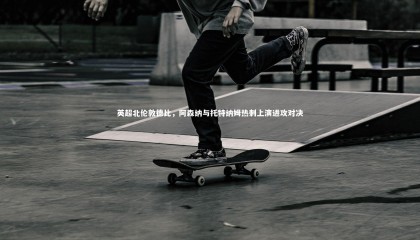 哈哈娱乐|英超北伦敦德比，阿森纳与托特纳姆热刺上演进攻对决